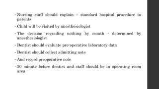 • Nursing staff should explain – standard hospital procedure to
parents
• Child will be visited by anesthesiologist
• The decision regrading nothing by mouth - determined by
anesthesiologist
• Dentist should evaluate pre-operative laboratory data
• Dentist should collect admitting note
• And record preoperative note
• 30 minute before dentist and staff should be in operating room
area
 