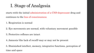 I. Stage of Analgesia
starts with the initial administration of a CNS-depressant drug and
continues to the loss of consciousness
1. Respiration is normal
2. Eye movements are normal, with voluntary movement possible
3. Protective reflexes are intact
4. Amnesia (the lack of recall) may or may not be present
5. Diminished intellect, memory, integrative functions, perception of
time and space
 