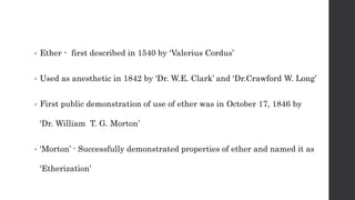 • Ether - first described in 1540 by ‘Valerius Cordus’
• Used as anesthetic in 1842 by ‘Dr. W.E. Clark’ and ‘Dr.Crawford W. Long’
• First public demonstration of use of ether was in October 17, 1846 by
‘Dr. William T. G. Morton’
• ‘Morton’ - Successfully demonstrated properties of ether and named it as
‘Etherization’
 
