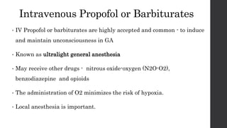 Intravenous Propofol or Barbiturates
• IV Propofol or barbiturates are highly accepted and common - to induce
and maintain unconsciousness in GA
• Known as ultralight general anesthesia
• May receive other drugs - nitrous oxide-oxygen (N2O-O2),
benzodiazepine and opioids
• The administration of O2 minimizes the risk of hypoxia.
• Local anesthesia is important.
 