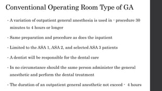Conventional Operating Room Type of GA
• A variation of outpatient general anesthesia is used in - procedure 30
minutes to 4 hours or longer
• Same preparation and procedure as does the inpatient
• Limited to the ASA 1, ASA 2, and selected ASA 3 patients
• A dentist will be responsible for the dental care
• In no circumstance should the same person administer the general
anesthetic and perform the dental treatment
• The duration of an outpatient general anesthetic not exceed - 4 hours
 