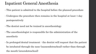 Inpatient General Anesthesia
• This patient is admitted to the hospital before the planned procedure
• Undergoes the procedure then remains in the hospital at least 1 day
postoperatively
• The dentist need not be trained in anesthesiology
• The anesthesiologist is responsible for the administration of the
anesthetic
• In prolonged dental treatment - the dentist will request that the patient
be intubated through the nose (nasoendotracheal) rather than through
the mouth (oroendotracheal)
 