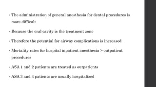 • The administration of general anesthesia for dental procedures is
more difficult
• Because the oral cavity is the treatment zone
• Therefore the potential for airway complications is increased
• Mortality rates for hospital inpatient anesthesia > outpatient
procedures
• ASA 1 and 2 patients are treated as outpatients
• ASA 3 and 4 patients are usually hospitalized
 