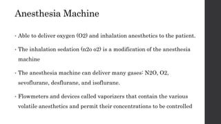 Anesthesia Machine
• Able to deliver oxygen (O2) and inhalation anesthetics to the patient.
• The inhalation sedation (n2o o2) is a modification of the anesthesia
machine
• The anesthesia machine can deliver many gases: N2O, O2,
sevoflurane, desflurane, and isoflurane.
• Flowmeters and devices called vaporizers that contain the various
volatile anesthetics and permit their concentrations to be controlled
 