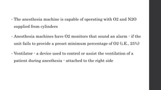 • The anesthesia machine is capable of operating with O2 and N2O
supplied from cylinders
• Anesthesia machines have O2 monitors that sound an alarm - if the
unit fails to provide a preset minimum percentage of O2 (i.E., 25%)
• Ventilator - a device used to control or assist the ventilation of a
patient during anesthesia - attached to the right side
 