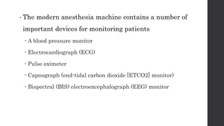 • The modern anesthesia machine contains a number of
important devices for monitoring patients
 A blood pressure monitor
 Electrocardiograph (ECG)
 Pulse oximeter
 Capnograph (end-tidal carbon dioxide [ETCO2] monitor)
 Bispectral (BIS) electroencephalograph (EEG) monitor
 