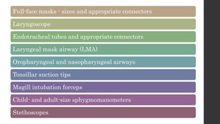Full-face masks - sizes and appropriate connectors
Laryngoscope
Endotracheal tubes and appropriate connectors
Laryngeal mask airway (LMA)
Oropharyngeal and nasopharyngeal airways
Tonsillar suction tips
Magill intubation forceps
Child- and adult-size sphygmomanometers
Stethoscopes
 