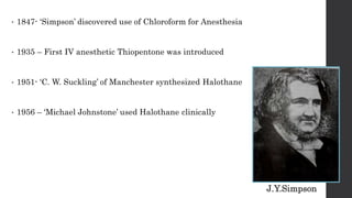 • 1847- ‘Simpson’ discovered use of Chloroform for Anesthesia
• 1935 – First IV anesthetic Thiopentone was introduced
• 1951- ‘C. W. Suckling’ of Manchester synthesized Halothane
• 1956 – ‘Michael Johnstone’ used Halothane clinically
J.Y.Simpson
 
