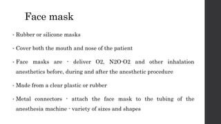 Face mask
• Rubber or silicone masks
• Cover both the mouth and nose of the patient
• Face masks are - deliver O2, N2O-O2 and other inhalation
anesthetics before, during and after the anesthetic procedure
• Made from a clear plastic or rubber
• Metal connectors - attach the face mask to the tubing of the
anesthesia machine - variety of sizes and shapes
 