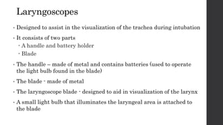 Laryngoscopes
• Designed to assist in the visualization of the trachea during intubation
• It consists of two parts
 A handle and battery holder
 Blade
• The handle – made of metal and contains batteries (used to operate
the light bulb found in the blade)
• The blade - made of metal
• The laryngoscope blade - designed to aid in visualization of the larynx
• A small light bulb that illuminates the laryngeal area is attached to
the blade
 