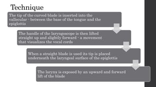 Technique
The tip of the curved blade is inserted into the
vallecular - between the base of the tongue and the
epiglottis
The handle of the laryngoscope is then lifted
straight up and slightly forward - a movement
that visualizes the vocal cords
When a straight blade is used its tip is placed
underneath the laryngeal surface of the epiglottis
The larynx is exposed by an upward and forward
lift of the blade
 