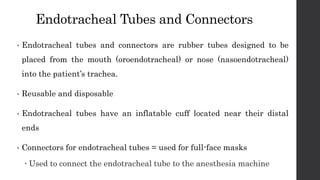 Endotracheal Tubes and Connectors
• Endotracheal tubes and connectors are rubber tubes designed to be
placed from the mouth (oroendotracheal) or nose (nasoendotracheal)
into the patient’s trachea.
• Reusable and disposable
• Endotracheal tubes have an inflatable cuff located near their distal
ends
• Connectors for endotracheal tubes = used for full-face masks
 Used to connect the endotracheal tube to the anesthesia machine
 