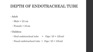 DEPTH OF ENDOTRACHEAL TUBE
• Adult
 Male = 23 cm
 Female = 21cm
• Children
 Oral endotracheal tube = (Age / 2) + 12(cm)
 Nasal endotracheal tube = (Age / 2) + 15(cm)
 