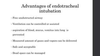 Advantages of endotracheal
intubation
• Free unobstructed airway
• Ventilation can be controlled or assisted
• aspiration of blood, mucus, vomitus into lung is
prevented
• Measured amount of gases and vapors can be delivered
• Safe and acceptable
• Dead space can be managed
 