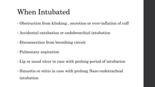 When Intubated
• Obstruction from klinking , secretion or over-inflation of cuff
• Accidental extubation or endobronchial intubation
• Disconnection from breathing circuit
• Pulmonary aspiration
• Lip or nasal ulcer in case with prolong period of intubation
• Sinusitis or otitis in case with prolong Naso-endotracheal
intubation
 