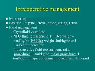 Intraoperative management
 Monitoring
 Position – supine, lateral, prone, sitting, Litho
 Fluid management
- Crystalloid vs colloid
- NPO fluid replacement: 1st 10kg weight-
4ml/kg/hr, 2nd 10kg weight-2ml/kg/hr and
1ml/kg/hr thereafter
- Intraoperative fluid replacement: minor
procedures 1-3ml/kg/hr, major procedures 4-
6ml/kg/hr, major abdominal procedures 7-10/kg/ml
 