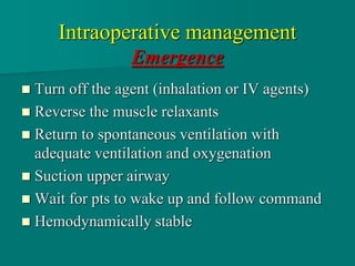 Intraoperative management
Emergence
 Turn off the agent (inhalation or IV agents)
 Reverse the muscle relaxants
 Return to spontaneous ventilation with
adequate ventilation and oxygenation
 Suction upper airway
 Wait for pts to wake up and follow command
 Hemodynamically stable
 
