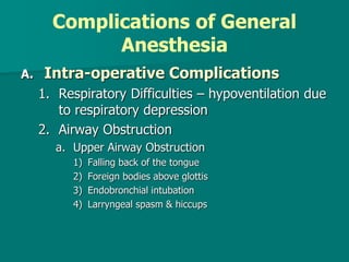 Complications of General
Anesthesia
A. Intra-operative Complications
1. Respiratory Difficulties – hypoventilation due
to respiratory depression
2. Airway Obstruction
a. Upper Airway Obstruction
1) Falling back of the tongue
2) Foreign bodies above glottis
3) Endobronchial intubation
4) Larryngeal spasm & hiccups
 