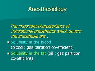 Anesthesiology
The important characteristics of
Inhalational anesthetics which govern
the anesthesia are :
 Solubility in the blood
(blood : gas partition co-efficient)
 Solubility in the fat (oil : gas partition
co-efficient)
 