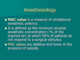 Anesthesiology
 MAC value is a measure of inhalational
anesthetic potency.
 It is defined as the minimum alveolar
anesthetic concentration ( % of the
inspired air) at which 50% of patients do
not respond to a surgical stimulus.
 MAC values are additive and lower in the
presence of opioids.
 