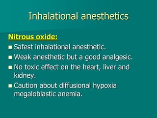 Inhalational anesthetics
Nitrous oxide:
 Safest inhalational anesthetic.
 Weak anesthetic but a good analgesic.
 No toxic effect on the heart, liver and
kidney.
 Caution about diffusional hypoxia
megaloblastic anemia.
 