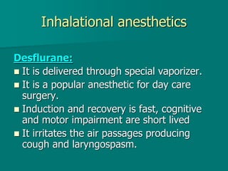 Inhalational anesthetics
Desflurane:
 It is delivered through special vaporizer.
 It is a popular anesthetic for day care
surgery.
 Induction and recovery is fast, cognitive
and motor impairment are short lived
 It irritates the air passages producing
cough and laryngospasm.
 