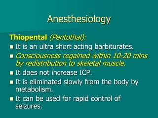Anesthesiology
Thiopental (Pentothal):
 It is an ultra short acting barbiturates.
 Consciousness regained within 10-20 mins
by redistribution to skeletal muscle.
 It does not increase ICP.
 It is eliminated slowly from the body by
metabolism.
 It can be used for rapid control of
seizures.
 
