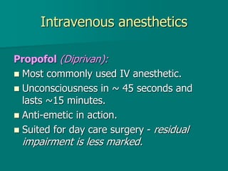 Intravenous anesthetics
Propofol (Diprivan):
 Most commonly used IV anesthetic.
 Unconsciousness in ~ 45 seconds and
lasts ~15 minutes.
 Anti-emetic in action.
 Suited for day care surgery - residual
impairment is less marked.
 
