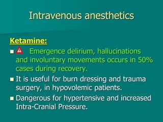 Intravenous anesthetics
Ketamine:
 Emergence delirium, hallucinations
and involuntary movements occurs in 50%
cases during recovery.
 It is useful for burn dressing and trauma
surgery, in hypovolemic patients.
 Dangerous for hypertensive and increased
Intra-Cranial Pressure.
 