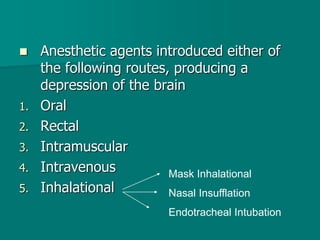  Anesthetic agents introduced either of
the following routes, producing a
depression of the brain
1. Oral
2. Rectal
3. Intramuscular
4. Intravenous
5. Inhalational
Mask Inhalational
Nasal Insufflation
Endotracheal Intubation
 