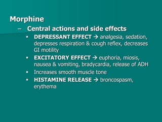 Morphine
– Central actions and side effects
 DEPRESSANT EFFECT  analgesia, sedation,
depresses respiration & cough reflex, decreases
GI motility
 EXCITATORY EFFECT  euphoria, miosis,
nausea & vomiting, bradycardia, release of ADH
 Increases smooth muscle tone
 HISTAMINE RELEASE  broncospasm,
erythema
 