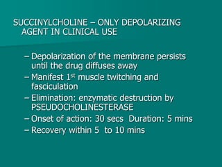 SUCCINYLCHOLINE – ONLY DEPOLARIZING
AGENT IN CLINICAL USE
– Depolarization of the membrane persists
until the drug diffuses away
– Manifest 1st muscle twitching and
fasciculation
– Elimination: enzymatic destruction by
PSEUDOCHOLINESTERASE
– Onset of action: 30 secs Duration: 5 mins
– Recovery within 5 to 10 mins
 