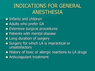 INDICATIONS FOR GENERAL
ANESTHESIA
 Infants and children
 Adults who prefer GA
 Extensive surgical procedures
 Patients with mental disease
 Long duration of surgery
 Surgery for which LA is impractical or
unsatisfactory
 History of toxic or allergic reactions to LA drugs
 Anticoagulant treatment
 