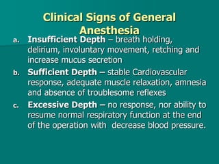 Clinical Signs of General
Anesthesia
a. Insufficient Depth – breath holding,
delirium, involuntary movement, retching and
increase mucus secretion
b. Sufficient Depth – stable Cardiovascular
response, adequate muscle relaxation, amnesia
and absence of troublesome reflexes
c. Excessive Depth – no response, nor ability to
resume normal respiratory function at the end
of the operation with decrease blood pressure.
 
