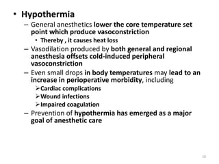 • Hypothermia
– General anesthetics lower the core temperature set
point which produce vasoconstriction
• Thereby , it causes heat loss
– Vasodilation produced by both general and regional
anesthesia offsets cold-induced peripheral
vasoconstriction
– Even small drops in body temperatures may lead to an
increase in perioperative morbidity, including
Cardiac complications
Wound infections
Impaired coagulation
– Prevention of hypothermia has emerged as a major
goal of anesthetic care
10
 