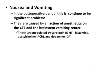 • Nausea and Vomiting
– In the postoperative period, this is continue to be
significant problems
– They are caused by an action of anesthetics on
the CTZ and the brainstem vomiting center:
These are modulated by serotonin (5-HT), histamine,
acetylcholine (ACh), and dopamine (DA)
11
 