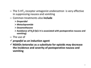 – The 5-HT3-receptor antagonist ondansetron is very effective
in suppressing nausea and vomiting
– Common treatments also include
 Droperidol
 Metoclopramide
 Dexamethasone
 Avoidance of N2O (b/c it is associated with postoperative nausea and
vomiting)
– The use of
 propofol as an induction agent
 NSAIDs ketorolac as a substitute for opioids may decrease
the incidence and severity of postoperative nausea and
vomiting
12
 