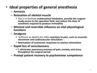 • Ideal properties of general anesthesia
– Amnesia
– Relaxation of skeletal muscle
 This is to facilitate endotracheal intubation, provide the surgeon
ready access to the operative field, and reduce the dose of
anesthetic required to produce immobility
– Minimal and reversible influence on vital physiological
functions
– Analgesia
 Sufficient to abolish the reflex reactions to pain, such as muscular
movement and cardiovascular stimulation
 Attenuation of autonomic responses to noxious stimulation
– Rapid loss of consciousness
 It eliminates awareness,memory of pain, anxiety, and stress
throughout the surgical period
– Prompt patient recovery to psychomotor competence
13
 