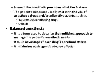 – None of the anesthetic possesses all of the features
– The patient’s needs are usually met with the use of
anesthetic drugs and/or adjunctive agents, such as:
 Neuromuscular blocking drugs
Opioids
• Balanced anesthesia
– It is a term used to describe the multidrug approach to
manage the patient’s anesthetic needs
– It takes advantage of each drug’s beneficial effects
– It minimizes each agent’s adverse effects
14
 
