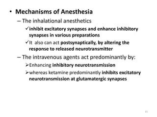 • Mechanisms of Anesthesia
– The inhalational anesthetics
inhibit excitatory synapses and enhance inhibitory
synapses in various preparations
It also can act postsynaptically, by altering the
response to released neurotransmitter
– The intravenous agents act predominantly by:
Enhancing inhibitory neurotransmission
whereas ketamine predominantly inhibits excitatory
neurotransmission at glutamatergic synapses
15
 