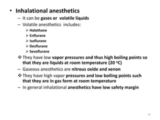 • Inhalational anesthetics
– It can be gases or volatile liquids
– Volatile anesthetics includes:
 Halothane
 Enflurane
 Isoflurane
 Desflurane
 Sevoflurane
They have low vapor pressures and thus high boiling points so
that they are liquids at room temperature (20 oC)
– Gaseous anesthetics are nitrous oxide and xenon
They have high vapor pressures and low boiling points such
that they are in gas form at room temperature
– In general inhalational anesthetics have low safety margin
18
 