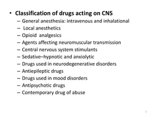• Classification of drugs acting on CNS
– General anesthesia: intravenous and inhalational
– Local anesthetics
– Opioid analgesics
– Agents affecting neuromuscular transmission
– Central nervous system stimulants
– Sedative–hypnotic and anxiolytic
– Drugs used in neurodegenerative disorders
– Antiepileptic drugs
– Drugs used in mood disorders
– Antipsychotic drugs
– Contemporary drug of abuse
2
 