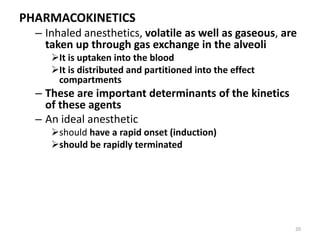 PHARMACOKINETICS
– Inhaled anesthetics, volatile as well as gaseous, are
taken up through gas exchange in the alveoli
It is uptaken into the blood
It is distributed and partitioned into the effect
compartments
– These are important determinants of the kinetics
of these agents
– An ideal anesthetic
should have a rapid onset (induction)
should be rapidly terminated
20
 