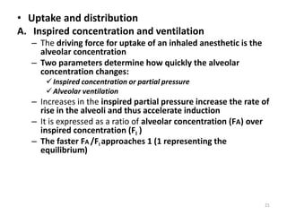 • Uptake and distribution
A. Inspired concentration and ventilation
– The driving force for uptake of an inhaled anesthetic is the
alveolar concentration
– Two parameters determine how quickly the alveolar
concentration changes:
Inspired concentration or partial pressure
Alveolar ventilation
– Increases in the inspired partial pressure increase the rate of
rise in the alveoli and thus accelerate induction
– It is expressed as a ratio of alveolar concentration (FA) over
inspired concentration (FI I )
– The faster FA /FI approaches 1 (1 representing the
equilibrium)
21
 