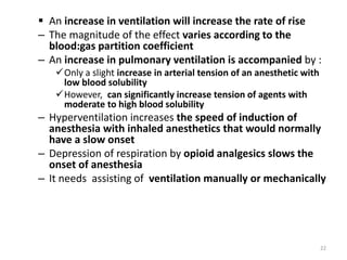  An increase in ventilation will increase the rate of rise
– The magnitude of the effect varies according to the
blood:gas partition coefficient
– An increase in pulmonary ventilation is accompanied by :
Only a slight increase in arterial tension of an anesthetic with
low blood solubility
However, can significantly increase tension of agents with
moderate to high blood solubility
– Hyperventilation increases the speed of induction of
anesthesia with inhaled anesthetics that would normally
have a slow onset
– Depression of respiration by opioid analgesics slows the
onset of anesthesia
– It needs assisting of ventilation manually or mechanically
22
 