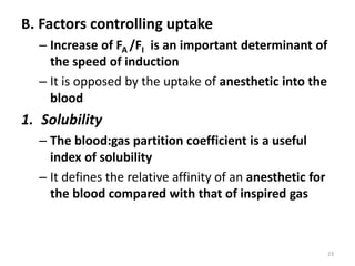 B. Factors controlling uptake
– Increase of FA /FI is an important determinant of
the speed of induction
– It is opposed by the uptake of anesthetic into the
blood
1. Solubility
– The blood:gas partition coefficient is a useful
index of solubility
– It defines the relative affinity of an anesthetic for
the blood compared with that of inspired gas
23
 