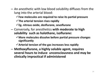 – An anesthetic with low blood solubility diffuses from the
lung into the arterial blood:
Few molecules are required to raise its partial pressure
The arterial tension rises rapidly
Eg. nitrous oxide, desflurane, sevoflurane
– Conversely, for anesthetics with moderate to high
solubility such as halothane, isoflurane:
More molecules dissolve before partial pressure changes
significantly
Arterial tension of the gas increases less rapidly
– Methoxyflurane, a highly soluble agent, requires
several hours to induce unconsciousness and may be
clinically impractical if administered
24
 