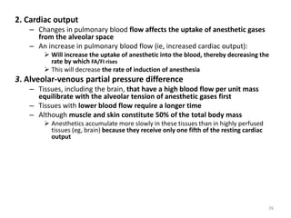 2. Cardiac output
– Changes in pulmonary blood flow affects the uptake of anesthetic gases
from the alveolar space
– An increase in pulmonary blood flow (ie, increased cardiac output):
 Will increase the uptake of anesthetic into the blood, thereby decreasing the
rate by which FA/FI rises
 This will decrease the rate of induction of anesthesia
3. Alveolar-venous partial pressure difference
– Tissues, including the brain, that have a high blood flow per unit mass
equilibrate with the alveolar tension of anesthetic gases first
– Tissues with lower blood flow require a longer time
– Although muscle and skin constitute 50% of the total body mass
 Anesthetics accumulate more slowly in these tissues than in highly perfused
tissues (eg, brain) because they receive only one fifth of the resting cardiac
output
26
 