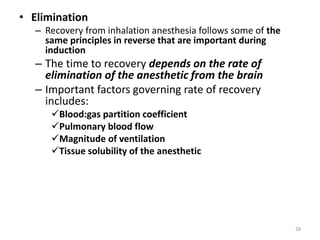 • Elimination
– Recovery from inhalation anesthesia follows some of the
same principles in reverse that are important during
induction
– The time to recovery depends on the rate of
elimination of the anesthetic from the brain
– Important factors governing rate of recovery
includes:
Blood:gas partition coefficient
Pulmonary blood flow
Magnitude of ventilation
Tissue solubility of the anesthetic
28
 