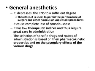 • General anesthetics
– It depresses the CNS to a sufficient degree
Therefore, it is used to permit the performance of
surgery and other noxious or unpleasant procedures
– It cause complete loss of consciousness
– It has low therapeutic indices and thus require
great care in administration
– The selection of specific drugs and routes of
administration is based on their pharmacokinetic
properties and on the secondary effects of the
various drugs
3
 
